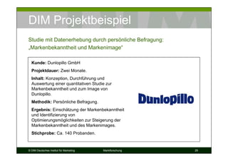 DIM Projektbeispiel
Studie mit Datenerhebung durch persönliche Befragung:
„Markenbekanntheit und Markenimage“

  Kunde: Dunlopillo GmbH
  Projektdauer: Zwei Monate.
  Inhalt: Konzeption, Durchführung und
  Auswertung einer quantitativen Studie zur
  Markenbekanntheit und zum Image von
  Dunlopillo.
  Methodik: Persönliche Befragung.
  Ergebnis: Einschätzung der Markenbekanntheit
  und Identifizierung von
  Optimierungsmöglichkeiten zur Steigerung der
  Markenbekanntheit und des Markenimages.
  Stichprobe: Ca. 140 Probanden.


© DIM Deutsches Institut für Marketing   Marktforschung   29
 