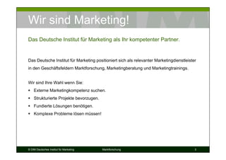 Wir sind Marketing!
Das Deutsche Institut für Marketing als Ihr kompetenter Partner.


Das Deutsche Institut für Marketing positioniert sich als relevanter Marketingdienstleister
in den Geschäftsfeldern Marktforschung, Marketingberatung und Marketingtrainings.


Wir sind Ihre Wahl wenn Sie:
    Externe Marketingkompetenz suchen.
    Strukturierte Projekte bevorzugen.
    Fundierte Lösungen benötigen.
    Komplexe Probleme lösen müssen!




© DIM Deutsches Institut für Marketing   Marktforschung                                   3
 