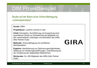 DIM Projektbeispiel
Studie auf der Basis einer Online-Befragung:
„Leistungsanalyse“

  Kunde: GIRA
  Projektdauer: Laufend, einmal im Jahr.
  Inhalt: Konzeption, Durchführung und Auswertung einer
  quantitativen Studie zur Zufriedenheit der Mitglieder mit
  den verschiedenen Leistungen und Aktivitäten des GIRA
  Aktiv Partner Clubs.
  Methodik: Online-Befragung mit schriftlicher
  Nachfassaktion.
  Ergebnis: Identifizierung von Optimierungsmöglichkeiten,
  Ableitung von Handlungsempfehlungen, Unterstützung bei
  der Umsetzung der abgeleiteten Maßnahmen.
  Stichprobe: Ca. 200 Mitglieder des GIRA Aktiv Partner
  Clubs.

© DIM Deutsches Institut für Marketing   Marktforschung       30
 