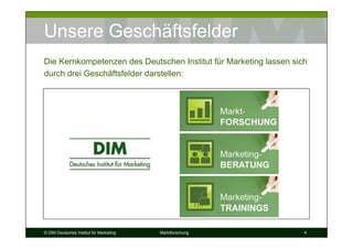 Unsere Geschäftsfelder
Die Kernkompetenzen des Deutschen Institut für Marketing lassen sich
durch drei Geschäftsfelder darstellen:




© DIM Deutsches Institut für Marketing   Marktforschung            4
 