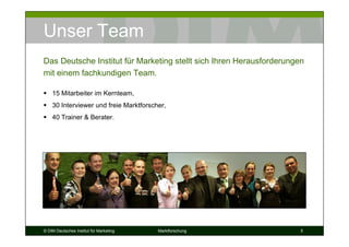 Unser Team
Das Deutsche Institut für Marketing stellt sich Ihren Herausforderungen
mit einem fachkundigen Team.

    15 Mitarbeiter im Kernteam,
    30 Interviewer und freie Marktforscher,
    40 Trainer & Berater.




© DIM Deutsches Institut für Marketing   Marktforschung               5
 