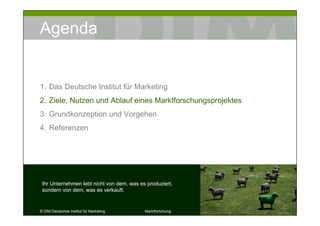 Agenda


1. Das Deutsche Institut für Marketing
2. Ziele, Nutzen und Ablauf eines Marktforschungsprojektes
3. Grundkonzeption und Vorgehen
4. Referenzen




 Ihr Unternehmen lebt nicht von dem, was es produziert,
 sondern von dem, was es verkauft.


© DIM Deutsches Institut für Marketing     Marktforschung    8
 