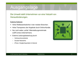 Ausgangslage
Die Umwelt stellt Unternehmen vor eine Vielzahl von
Herausforderungen.

Externe Faktoren
    Hohe Wettbewerbsdichte in den meisten Branchen.
    Hohe Transparenz der Angebote durch Online-Kanäle.
    Nur noch selten „echte“ Alleinstellungsmerkmale
    (USP) eines Unternehmens.
    Externe Leistungsbewertung durch
    – Verbraucherverbände
    – Soziale Netzwerke
    – (Preis-) Vergleichsportale im Internet




© DIM Deutsches Institut für Marketing         Marktforschung   9
 