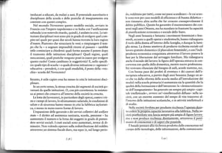 ineducati a educati, da malati a sanì. Il potenzìale autoritario e         rIr, rcdditizio per tutti), come nei paesi scandinavi - le cui scuo-
discrplinare della 'cuola e deLle pranche di insegnamenro era              h'rono nonper casomodelli di efficienza e di buona didattica -
coerente con questo compito.                                               [(,rì rimaneva altra scelta che far crescere consapevolmente il
   Nel secondo Novecento questo modello sociale, awiato in                 rlcbito pubblico. Questo ha g:ìfantito il maÍtenimento dei con-
Irancìa con I'impero napoleonico e in Italia con I'unificazione            Èt nNi negli anni Ottanta, ma ha mandato in frantumi la capacità

sabauda (con notevole ritardo, quindi), ò andato in crisi. Leisti-         rll pìnnificazione economica e sociale dello Stato,
tuzionì discìplinari non sono più in grado disvolgere quel com-                Ncgli anni Sessanta e Settanta i movimenti f€mministi e fem-
pito neÌ qualeper quasi due secolihanno trovato la loro ragion             uinili, accanto aquelli opetai e student€schi, hanno ridisegnato
d'essere. Piuttosto che stracciarsi le vesti o rimpiangere il tem-         ll tuolo della donna all'ìnterno della famiglia, e dunque la fami-
po che iu - o sognare impossibili ritorni al passato - sarebbe             glll stessa. La donna smetteva di produrre ricchezza sociale col
utile cominciare a chiede$i: quali forme assume il potere dopo             llvoro gratuto domestico (il plúsvalore femminile), e con ì'indi
il tramonto delle istituzìoni disciplìnaril Quaìi regìmi, quali            tlrrìdenza economica conquistata attmverso il lavoro poneva le
meccanismi, quali pmtiche vengono postì inessereper svolgere               huni per la liberazione dal servaggìo {amiliare. Ma ridisegnava
questo ruolo? Come cambiano le soggettività? E, nello specifi-             ,nehc il mondo dellavoro: la ligura dell operaia enLrr a ;n con-
co: quale tipo di scuola -o quale dive$a istitìlzione o (agenzia' -        ((n rcnza con qÌrella della domestica, mentre nuove professiona-
educatìva -prenderà, e con quali modalità, il posto della (vec-            lltit venivano rilanciate dal bisogno di asilì, scuole materne, ecc.
chia scuola del Novecenro?                                                       (bn buona pace dei profeti dì sventura e dei cantori dell'e-
                                                                           r(.r'geDza educativa, apartìre dagli ànni Sessanta (lungo un ar-
Intanto,   è   utile capire cosa ha messo in crisi le istituzioni disci-   r,rr che   va dalla riforma della scuola media all'introduzione dei
plinari.                                                                   lr )clù lì nella scuola primaria) è aumentata sia la quantità che la
                                                                             (



   In un certo senso, la stessa cresclta dei segmentì disocietà go-        qrrnlità della formazione e dell'istruzione: la .democr^tizz zlo-
vernati da quelle istituzioni. 0, con più correttezza: la resisten-        rrc Jell'in.egnanìenro " ha generaro un 'empre piu ampio -capi-

za ai poteri che cresceva all'interno della società in crescita.           lrlc intellettuale', owero un'.intellenualità diffusa, nella so-
   Le lone dei lavordrori. in parricolare degli operai. conrro i rir       r,ir'trì, con un enorme aumento del tempo      di vita trascorso al-
mi e i tempi di lavoro,lo sfruttamento salariale,le condizioni di          l'intcrno delle istituzioni scolastiche, o in attività ìntellettuali e
salute e di sicurezza hanno messo in crisi la fabbrica tayloristi-
ca, e messo in moto nuove forme di lavoro.                                    Nclla qociera fordisra-psr3rodure rrcchezla l'qperaio-done-
   IJespansione delle garanzie e dei servizi collettivi del uleffare       v,r.cderè la"prllpiia [p3cira.la,qrari,a.alls iabhrjs.a. Ne]!p :o-
srdte - il diritto ad assistenza sanitaria, scuola, pensione - ha          r ictà post{o,gd!_sg1-q1p_f45c-rg-sslltp!-e   piùampia.dlflgur"   lrfq"-
aumentato il numero e la Jorza dei soggetti in grado di preten-            tlvc ?     ronprodur,e,,ricc-hezzg dte.!1agìenfe, attraverso-il.patri-
dere servìzì socìali, I costi socìalì sono aumentati, invece di di-        rrr,'rrio di,onos.enze e di s,ìoeriche Do'5redc.
minuire. Nonvolendo operare sulla redistrìbuzione del reddìto                    I t,,n,l. p.n,u,e   aiLa   iicíl'i," próa-r,   a,tr.."no<cenre   nel
atúaverso.ùn sistema fiscale duro, ma equo (e, sul lungoperio-             .rìrnpo delle tecnologìe, delle informazioni, della comunicazio-


                                   t   581                                                                       Irel
 