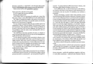 r   processo <concretor o <materiale'), ma nel senso che la cono-
    ,iènza"ìndiriiri-gribìle da lla sonanza rle"sadek;pitaJì'mó.
                                                                        rxnziari   -la stessa funzione della forza lavoro classica, cioè
                                                                                                               laroro rivo.
                                                                        Llclla farica della fabbrica fordirLa: e
       iamo enrrari nell'era del cdpi!alisliò   rcEnittuo: -               Con la differenza che, se cedo la forza-lavoro alla fabbrica,
                                                                        rrrc neprivo, cioè torno a casa stanco; se cedo conoscenza o co-
    lurro que,ro ha a che fare con la :cuoh.                            rìunica/ione. non me ne priro: le socialrz,,o. md conrrnuo r
      E con le ragioni del successo dell'Ikea.                          possederle.
      Pensate stia scherzando?                                            Pensate, ad esempio, a quanto valore viene   prodotto, con la
       Cos'è I'Ikea? Solo un mercatone di mobili più o meno ben         lrI,:nzranzzazione dell'economia. attraverso i procesi comuni-
    fatti, più o meno a costo abbordabìle per il ceto medio-bassol      crìtivi: se sono abbastanza bravo a convincervi che il rendimen-
       No. Ltkea è l azienda che meglio. e per prima ro úa le primeì    to dtteso di questo fondo pensione è maggiore di quello della vo'
    ha colto lo spirito del tempo: e€co perché resiste suÌ mercato,     $tra pensione (devo riuscire a farvi pensare meno a quell'<atte-
    spazza via la concorrenza, si espande.                              nr",   più alla cìira che segue), il vostro rFR passa nel Fondo
                                                                               e
       In cosa consiste la proposta Ikea? In uno scambio aperto tra     lìspero o in un bond, magarì argentino, o in un titolo ufutureo.
    competenza e denaro. Vuoi un mobile? Telo portiamo a casa e         Vrrda come vada. per vor         gu;r fururi. per me e una percen-
                                                                                                    'ono
    te 10 montiamo. Vuoi spenderg dì meno? Nessun problema: te          tUrle sulla vendita presente, per chi emene o governa il titolo o
    lo porri a ca'a 'devr arere un auto adeguata. rna in genere non     il fondo pensione un valore in più, che sarà pagato in un altro
    è un problema, male che vada ci sono i potapacchi) e devi sa-       rromento da altri (cioè da voi che perderete il risparmio o la pen-
    per {are il falegname.                                              sione, o in alternativa da qualche mercato periferico il cui crollo
       Noi (dell'Ikea) ti facciamo spendere di meno, tu (cliente) ci    linanzierà la crescita del vostro fondo) - ma quesa, direbbe l'in-
    meftiuna parte del (tempo di)lavoro che noi non ìmpieghiamo:        d imenticabile Moustach e, è un'alta storia... o forse no.

    quello dei facchini e dei montatori.                                   Come ho fatto a produrre valorel Con una strategia comuni-
       La tua capacità lavorativa viene convertita in denaro, e sot-    ..tiva, inserita in un €ontesto che, attraverso molteplici strare-
    tratta al costo del mobile. Edelresto: icostidi trasporto emon-     gic comunicative, vi ha indotto a fidarvi delle mie parole. E, al
    taggio, benché ofalsicostio (comeli si chiamava un tempo), so-      prirro segnale di crisi, a guardare coÍtimore al futuro.
    no parte dei costi di produzione, il valore della merce è in rap-       Ho meso a r alore le mie parole. rendendo una merceimma
    porto al tempo di lavoro impiegato per produrla, meno tempo         reriale.
    di lavoro (trasporto + montaggio) = prezzo più basso.                  Oppure, posso menere a valore le mie conoscenze e capacità
       La €onoscenza che si concretizza in una capacità viene im-       nclh creazione di un progerro o un azienda. magari mini o in-
    mediatamente messa a valore.                                        rlividuale, rafforzandola con un'adeguata campagna informa-
       Ma non solo all'Ikea.                                            tiva e persuasiva.
       Infatti; lamessa a valore della conoscenza è la verarivoluzio-
    ne dell'ultimo quarto di secolo. La conoscenza svolge, in alcuni    ()uesto orizzonte - quello del capitalismo cognitìvo e del nuo-
    processi lavorativi e comunìcatìvì -per non parlare di quelii fì-   vo ruolo della conoscenza - rende del tutto obsoleta l'idea di


                                                                                                        [6i]



                                                                                                                                              t
 