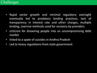 • Rapid sector growth and minimal regulatory oversight
eventually led to predatory lending practices, lack of
transparency in interest rate and other charges, multiple
lending, coercive methods used for recovery by providers
• criticism for drowning people into an uncompromising debt
market
• linked to a spate of suicides in Andhra Pradesh
• Led to heavy regulations from state government
Challenges
 
