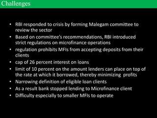 • RBI responded to crisis by forming Malegam committee to
review the sector
• Based on committee’s recommendations, RBI introduced
strict regulations on microfinance operations
• regulation prohibits MFIs from accepting deposits from their
clients
• cap of 26 percent interest on loans
• limit of 10 percent on the amount lenders can place on top of
the rate at which it borrowed, thereby minimizing profits
• Narrowing definition of eligible loan clients
• As a result bank stopped lending to Microfinance client
• Difficulty especially to smaller MFIs to operate
Challenges
 