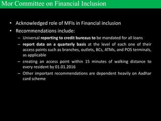 • Acknowledged role of MFIs in Financial inclusion
• Recommendations include:
– Universal reporting to credit bureaus to be mandated for all loans
– report data on a quarterly basis at the level of each one of their
access points such as branches, outlets, BCs, ATMs, and POS terminals,
as applicable
– creating an access point within 15 minutes of walking distance to
every resident by 01.01.2016
– Other important recommendations are dependent heavily on Aadhar
card scheme
Mor Committee on Financial Inclusion
 