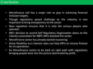 • Microfinance still has a major role to play in achieving financial
inclusion targets.
• Though regulations posed challenge to the industry, it was
important to bring transparency to the sector
• New regulation ensures that it is only the serious players who
operates
• RBI’s decision to accord Self Regulatory Organisation status to the
industry association for NBFC-MFIs boosted the sector.
• Microfinance sector has already started recovering
• Some flexibility w.r.t interest rates can help MFIs to receive finance
for its operations.
• So Microfinance seems to be back on right path with regulations
bringing people back into the picture dominated by profit.
Conclusion
 