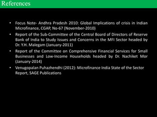 • Focus Note- Andhra Pradesh 2010: Global Implications of crisis in Indian
Microfinance, CGAP, No-67 (November-2010)
• Report of the Sub-Committee of the Central Board of Directors of Reserve
Bank of India to Study Issues and Concerns in the MFI Sector headed by
Dr. Y.H. Malegam (January-2011)
• Report of the Committee on Comprehensive Financial Services for Small
Businesses and Low-Income Households headed by Dr. Nachiket Mor
(January-2014)
• Venugopalan Puhazhendhi (2012): Microfinance India State of the Sector
Report, SAGE Publications
References
 