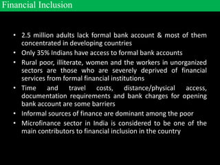 • 2.5 million adults lack formal bank account & most of them
concentrated in developing countries
• Only 35% Indians have access to formal bank accounts
• Rural poor, illiterate, women and the workers in unorganized
sectors are those who are severely deprived of financial
services from formal financial institutions
• Time and travel costs, distance/physical access,
documentation requirements and bank charges for opening
bank account are some barriers
• Informal sources of finance are dominant among the poor
• Microfinance sector in India is considered to be one of the
main contributors to financial inclusion in the country
Financial Inclusion
 