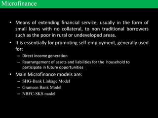 • Means of extending financial service, usually in the form of
small loans with no collateral, to non traditional borrowers
such as the poor in rural or undeveloped areas.
• It is essentially for promoting self-employment, generally used
for:
– Direct income generation
– Rearrangement of assets and liabilities for the household to
participate in future opportunities
• Main Microfinance models are:
– SHG-Bank Linkage Model
– Grameen Bank Model
– NBFC-SKS model
Microfinance
 