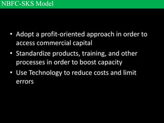 • Adopt a profit-oriented approach in order to
access commercial capital
• Standardize products, training, and other
processes in order to boost capacity
• Use Technology to reduce costs and limit
errors
NBFC-SKS Model
 