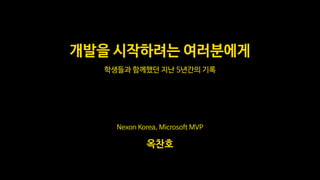Nexon Korea, Microsoft MVP
옥찬호
학생들과 함께했던 지난 5년간의 기록
개발을 시작하려는 여러분에게
 