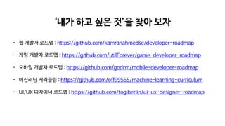 ‘내가 하고 싶은 것’을 찾아 보자
- 웹 개발자 로드맵 : https://github.com/kamranahmedse/developer-roadmap
- 게임 개발자 로드맵 : https://github.com/utilForever/game-developer-roadmap
- 모바일 개발자 로드맵 : https://github.com/godrm/mobile-developer-roadmap
- 머신러닝 커리큘럼 : https://github.com/off99555/machine-learning-curriculum
- UI/UX 디자이너 로드맵 : https://github.com/togiberlin/ui-ux-designer-roadmap
 