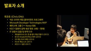 발표자 소개
옥찬호 (Chris Ohk)
• 넥슨 코리아 게임 클라이언트 프로그래머
• Microsoft Developer Technologies MVP
• 페이스북 그룹 C++ Korea 대표
• KSCY 컴퓨터 공학 세션 멘토 (4회 ~ 현재)
• IT 전문서 집필 및 번역 다수
• 게임샐러드로 코드 한 줄 없이 게임 만들기 (2013)
• 유니티 Shader와 Effect 제작 (2014)
• 2D 게임 프로그래밍 (2014)
• 러스트 핵심 노트 (2017)
• 모던 C++ 입문 (2017)
 