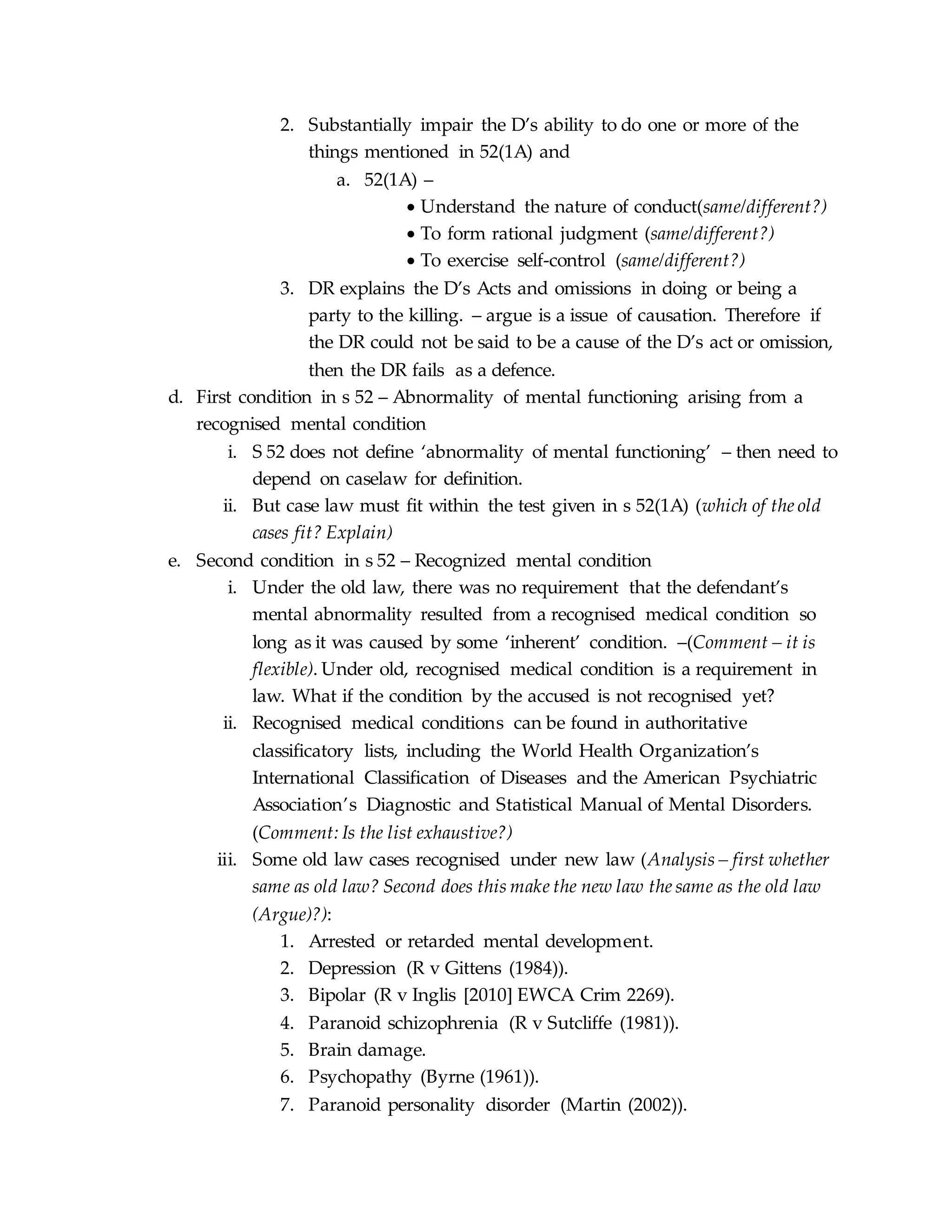 2. Substantially impair the D’s ability to do one or more of the
things mentioned in 52(1A) and
a. 52(1A) –
 Understand the nature of conduct(same/different?)
 To form rational judgment (same/different?)
 To exercise self-control (same/different?)
3. DR explains the D’s Acts and omissions in doing or being a
party to the killing. – argue is a issue of causation. Therefore if
the DR could not be said to be a cause of the D’s act or omission,
then the DR fails as a defence.
d. First condition in s 52 – Abnormality of mental functioning arising from a
recognised mental condition
i. S 52 does not define ‘abnormality of mental functioning’ – then need to
depend on caselaw for definition.
ii. But case law must fit within the test given in s 52(1A) (which of the old
cases fit? Explain)
e. Second condition in s 52 – Recognized mental condition
i. Under the old law, there was no requirement that the defendant’s
mental abnormality resulted from a recognised medical condition so
long as it was caused by some ‘inherent’ condition. –(Comment – it is
flexible). Under old, recognised medical condition is a requirement in
law. What if the condition by the accused is not recognised yet?
ii. Recognised medical conditions can be found in authoritative
classificatory lists, including the World Health Organization’s
International Classification of Diseases and the American Psychiatric
Association’s Diagnostic and Statistical Manual of Mental Disorders.
(Comment: Is the list exhaustive?)
iii. Some old law cases recognised under new law (Analysis – first whether
same as old law? Second does this make the new law the same as the old law
(Argue)?):
1. Arrested or retarded mental development.
2. Depression (R v Gittens (1984)).
3. Bipolar (R v Inglis [2010] EWCA Crim 2269).
4. Paranoid schizophrenia (R v Sutcliffe (1981)).
5. Brain damage.
6. Psychopathy (Byrne (1961)).
7. Paranoid personality disorder (Martin (2002)).
 