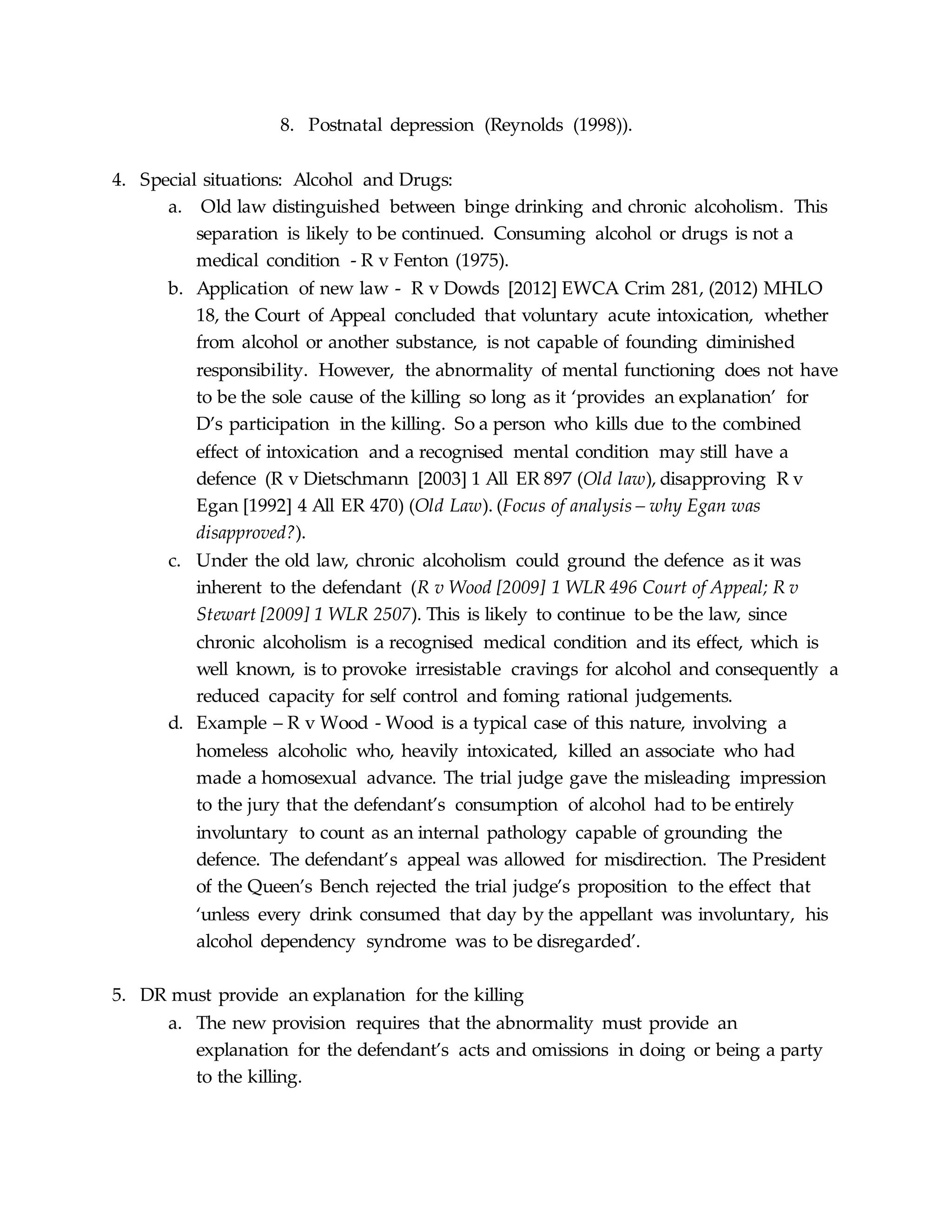 8. Postnatal depression (Reynolds (1998)).
4. Special situations: Alcohol and Drugs:
a. Old law distinguished between binge drinking and chronic alcoholism. This
separation is likely to be continued. Consuming alcohol or drugs is not a
medical condition - R v Fenton (1975).
b. Application of new law - R v Dowds [2012] EWCA Crim 281, (2012) MHLO
18, the Court of Appeal concluded that voluntary acute intoxication, whether
from alcohol or another substance, is not capable of founding diminished
responsibility. However, the abnormality of mental functioning does not have
to be the sole cause of the killing so long as it ‘provides an explanation’ for
D’s participation in the killing. So a person who kills due to the combined
effect of intoxication and a recognised mental condition may still have a
defence (R v Dietschmann [2003] 1 All ER 897 (Old law), disapproving R v
Egan [1992] 4 All ER 470) (Old Law). (Focus of analysis – why Egan was
disapproved?).
c. Under the old law, chronic alcoholism could ground the defence as it was
inherent to the defendant (R v Wood [2009] 1 WLR 496 Court of Appeal; R v
Stewart [2009] 1 WLR 2507). This is likely to continue to be the law, since
chronic alcoholism is a recognised medical condition and its effect, which is
well known, is to provoke irresistable cravings for alcohol and consequently a
reduced capacity for self control and foming rational judgements.
d. Example – R v Wood - Wood is a typical case of this nature, involving a
homeless alcoholic who, heavily intoxicated, killed an associate who had
made a homosexual advance. The trial judge gave the misleading impression
to the jury that the defendant’s consumption of alcohol had to be entirely
involuntary to count as an internal pathology capable of grounding the
defence. The defendant’s appeal was allowed for misdirection. The President
of the Queen’s Bench rejected the trial judge’s proposition to the effect that
‘unless every drink consumed that day by the appellant was involuntary, his
alcohol dependency syndrome was to be disregarded’.
5. DR must provide an explanation for the killing
a. The new provision requires that the abnormality must provide an
explanation for the defendant’s acts and omissions in doing or being a party
to the killing.
 