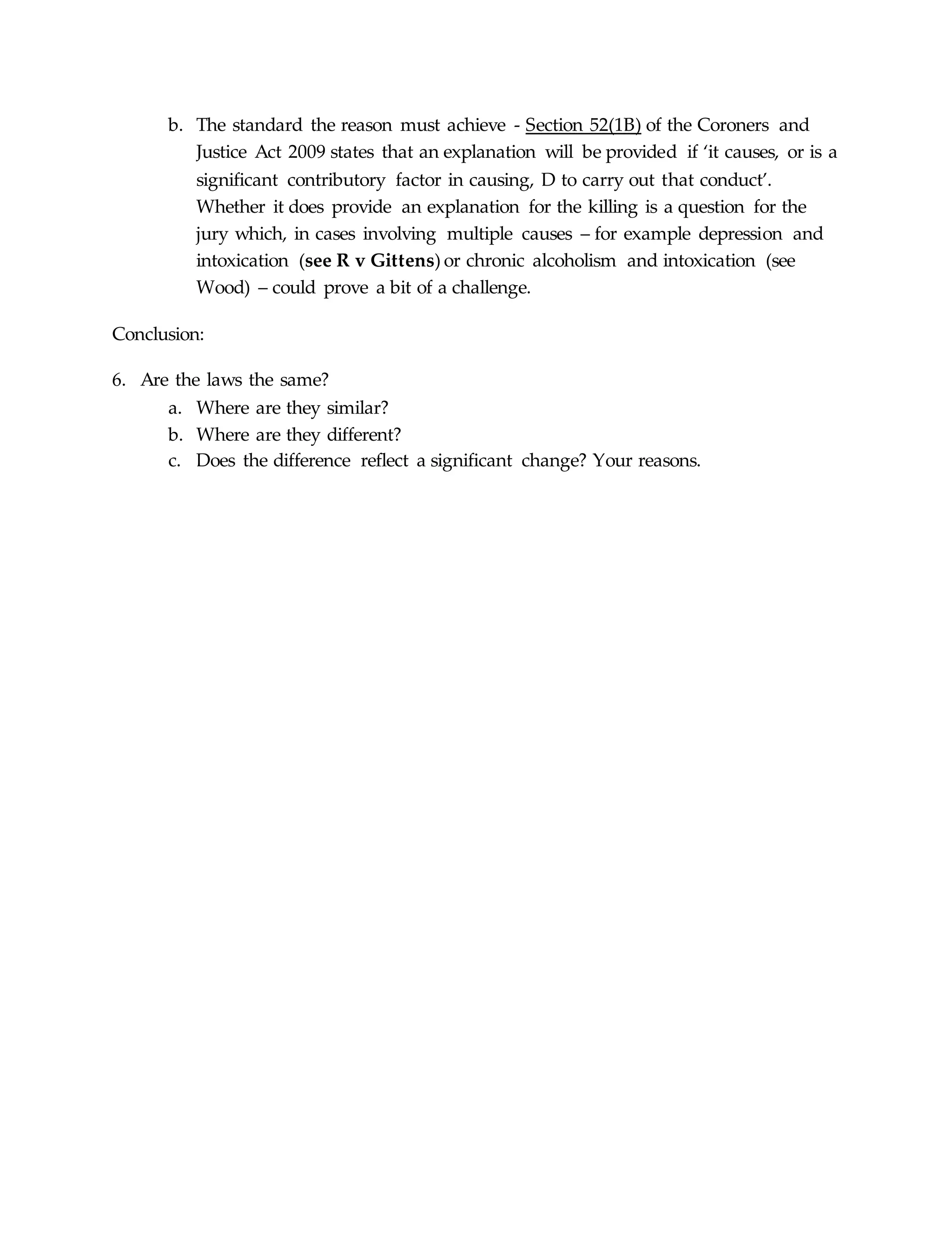 b. The standard the reason must achieve - Section 52(1B) of the Coroners and
Justice Act 2009 states that an explanation will be provided if ‘it causes, or is a
significant contributory factor in causing, D to carry out that conduct’.
Whether it does provide an explanation for the killing is a question for the
jury which, in cases involving multiple causes – for example depression and
intoxication (see R v Gittens) or chronic alcoholism and intoxication (see
Wood) – could prove a bit of a challenge.
Conclusion:
6. Are the laws the same?
a. Where are they similar?
b. Where are they different?
c. Does the difference reflect a significant change? Your reasons.
 