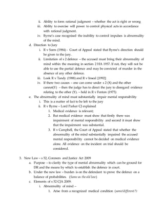 ii. Ability to form rational judgment – whether the act is right or wrong
iii. Ability to exercise will power to control physical acts in accordance
with rational judgment.
iv. Byrne’s case recognised the inability to control impulses is abnormality
of the mind.
d. Direction to Jury
i. R v Seers (1984) - Court of Appeal stated that Byrne’s direction should
be given to the jury.
ii. Limitation of s 2 defence – the accused must bring their abnormality of
mind within the meaning in section 2 HA 1957. If not, they will not be
able to use the partial defence and may be convicted of murder in the
absence of any other defence.
iii. Look R v Tandy (1988) and R v Inseal [1992]
iv. If there two causes – one can come under s 2 (X) and the other
cannot(Y) – then the judge has to direct the jury to disregard evidence
relating to the other (Y). – held in R v Fenton (1975)
e. The abnormality of mind must substantially impair mental responsibility
i. This is a matter of fact to be left to the jury
ii. R v Byrne – Lord Parker CJ explained
1. Medical evidence is relevant;
2. But medical evidence must show that firstly there was
impairment of mental responsibility and second it must show
that the impairment was substantial.
3. R v Campbell, the Court of Appeal stated that whether the
abnormality of the mind substantially impaired the accused
mental responsibility cannot be decided on medical evidence
alone. All evidence on the incident on trial should be
considered.
3. New Law – s 52, Coroners and Justice Act 2009
a. Purpose – to clarify the type of mental abnormality which can be ground for
DR and the means by which to establish the defence in court.
b. Under the new law – burden is on the defendant to prove the defence on a
balance of probabilities. (Same as the old law)
c. Elements of s 52 CJA 2009:
i. Abnormality of mind –
1. Arise from a recognized medical condition (same/different?)
 