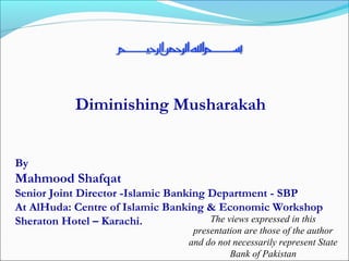 Diminishing Musharakah
By
Mahmood Shafqat
Senior Joint Director -Islamic Banking Department - SBP
At AlHuda: Centre of Islamic Banking & Economic Workshop
Sheraton Hotel – Karachi. The views expressed in this
presentation are those of the author
and do not necessarily represent State
Bank of Pakistan
 