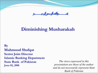 Diminishing Musharakah By  Mahmood Shafqat Senior Joint Director Islamic Banking Department State Bank  of Pakistan June 02, 2008 The views expressed in this presentation are those of the author and do not necessarily represent State Bank of Pakistan 