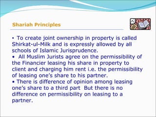 To create joint ownership in property is called Shirkat-ul-Milk and is expressly allowed by all schools of Islamic Jurisprudence. All Muslim Jurists agree on the permissibility of the Financier leasing his share in property to client and charging him rent i.e. the permissibility of leasing one’s share to his partner. There is difference of opinion among leasing one’s share to a third part  But there is no difference on permissibility on leasing to a partner. Shariah Principles 