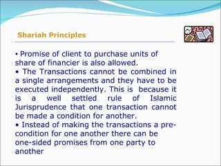 Promise of client to purchase units of share of financier is also allowed. The Transactions cannot be combined in a single arrangements and they have to be executed independently. This is  because it is a well settled rule of Islamic Jurisprudence that one transaction cannot be made a condition for another. Instead of making the transactions a pre-condition for one another there can be one-sided promises from one party to another Shariah Principles 