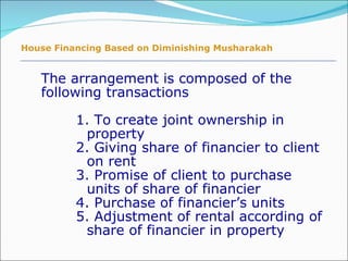 The arrangement is composed of the following transactions 1. To create joint ownership in property 2. Giving share of financier to client on rent 3. Promise of client to purchase units of share of financier  4. Purchase of financier’s units  5. Adjustment of rental according of share of financier in property House Financing Based on Diminishing Musharakah 