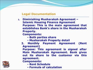 1. Diminishing Musharakah Agreement – Islamic Housing Finance Agreement   Purpose: This is the main agreement that establishes Bank’s share in the Musharakah Property. Components:  - Both parties share       - Musharakah Property detail 2.  Monthly Payment Agreement (Rent Agreement)  Purpose: This agreement is signed after Main Musharakah Agreement. Bank gives out its share to the customer via this agreement.   Components: - Rent Schedule  - Formula of calculation Legal Documentation 