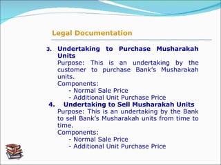 3. Undertaking to Purchase Musharakah Units   Purpose: This is an undertaking by the customer to purchase Bank’s Musharakah units. Components:      - Normal Sale Price - Additional Unit Purchase Price   4.    Undertaking to Sell Musharakah Units   Purpose: This is an undertaking by the Bank to sell Bank’s Musharakah units from time to time. Components:      - Normal Sale Price - Additional Unit Purchase Price Legal Documentation 