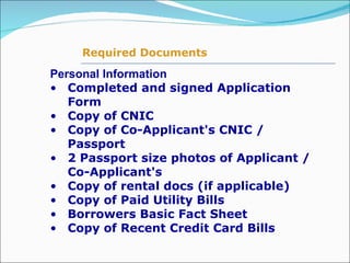 Personal Information Completed and signed Application Form Copy of CNIC Copy of Co-Applicant's CNIC / Passport 2 Passport size photos of Applicant / Co-Applicant's  Copy of rental docs (if applicable) Copy of Paid Utility Bills Borrowers Basic Fact Sheet Copy of Recent Credit Card Bills  Required Documents 