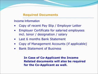 Income Information Copy of recent Pay Slip / Employer Letter Employer Certificate for salaried employees incl. tenor / designation / salary Last 6 months Bank Statement Copy of Management Accounts (if applicable) Bank Statement of Business In Case of Co-Applicant the Income Related documents will also be required for the Co-Applicant as well. Required Documents 