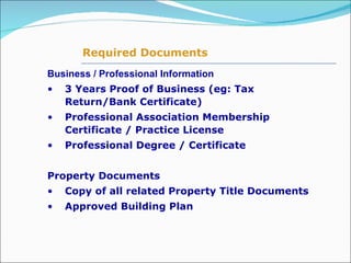 Business / Professional Information 3 Years Proof of Business (eg: Tax Return/Bank Certificate) Professional Association Membership Certificate / Practice License Professional Degree / Certificate  Property Documents Copy of all related Property Title Documents Approved Building Plan  Required Documents 