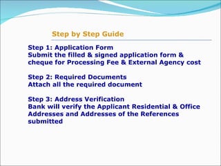 Step 1: Application Form Submit the filled & signed application form &  cheque for Processing Fee & External Agency cost   Step 2: Required Documents Attach all the required document    Step 3: Address Verification  Bank will verify the Applicant Residential & Office Addresses and Addresses of the References submitted Step by Step Guide 