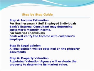 Step 4: Income Estimation  For Businessman / Self Employed Individuals  Bank's External Consultant may determine customer’s monthly income. For Salaried Individuals Bank will verify the Income with customer’s employer  Step 5: Legal opinion  A legal opinion will be obtained on the property documents  Step 6: Property Valuation  Appointed Valuation Agency will evaluate the property to determine its market value.   Step by Step Guide 