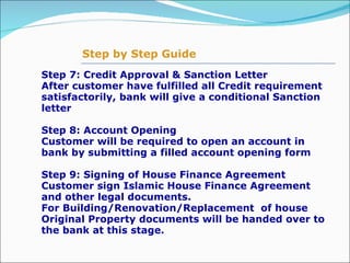 Step 7: Credit Approval & Sanction Letter  After customer have fulfilled all Credit requirement satisfactorily, bank will give a conditional Sanction letter   Step 8: Account Opening   Customer will be required to open an account in bank by submitting a filled account opening form Step 9: Signing of House Finance Agreement Customer sign Islamic House Finance Agreement and other legal documents. For Building/Renovation/Replacement  of house Original Property documents will be handed over to the bank at this stage.  Step by Step Guide 