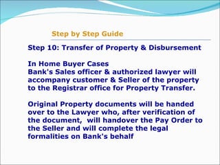 Step 10: Transfer of Property & Disbursement In Home Buyer Cases  Bank's Sales officer & authorized lawyer will accompany customer & Seller of the property to the Registrar office for Property Transfer.    Original Property documents will be handed over to the Lawyer who, after verification of the document,  will handover the Pay Order to the Seller and will complete the legal formalities on Bank's behalf Step by Step Guide 