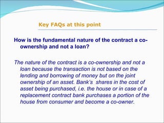 How is the fundamental nature of the contract a co-ownership and not a loan? The nature of the contract is a co-ownership and not a loan because the transaction is not based on the lending and borrowing of money but on the joint ownership of an asset. Bank’s  shares in the cost of asset being purchased, i.e. the house or in case of a replacement contract bank purchases a portion of the house from consumer and become a co-owner.   Key FAQs at this point 