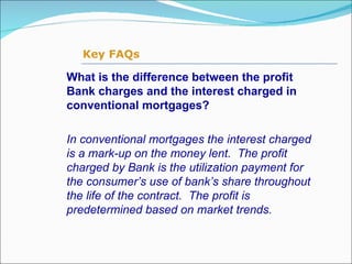 What is the difference between the profit Bank charges and the interest charged in conventional mortgages? In conventional mortgages the interest charged is a mark-up on the money lent.  The profit charged by Bank is the utilization payment for the consumer’s use of bank’s share throughout the life of the contract.  The profit is predetermined based on market trends.   Key FAQs 