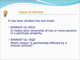 It has been divided into two kinds: SHIRKAT-UL-MILK It means joint ownership of two or more persons in a particular property.  SHIRKAT-UL-’AQD Which means “a partnership effected by a mutual contract”.  Types of Shirkat 