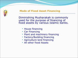 Diminishing Musharakah is commonly used for the purpose of financing of fixed assets by various Islamic banks. House financing Car Financing Plant and machinery financing Factory/Building financing Agriculture land financing All other fixed Assets Mode of Fixed Asset Financing 