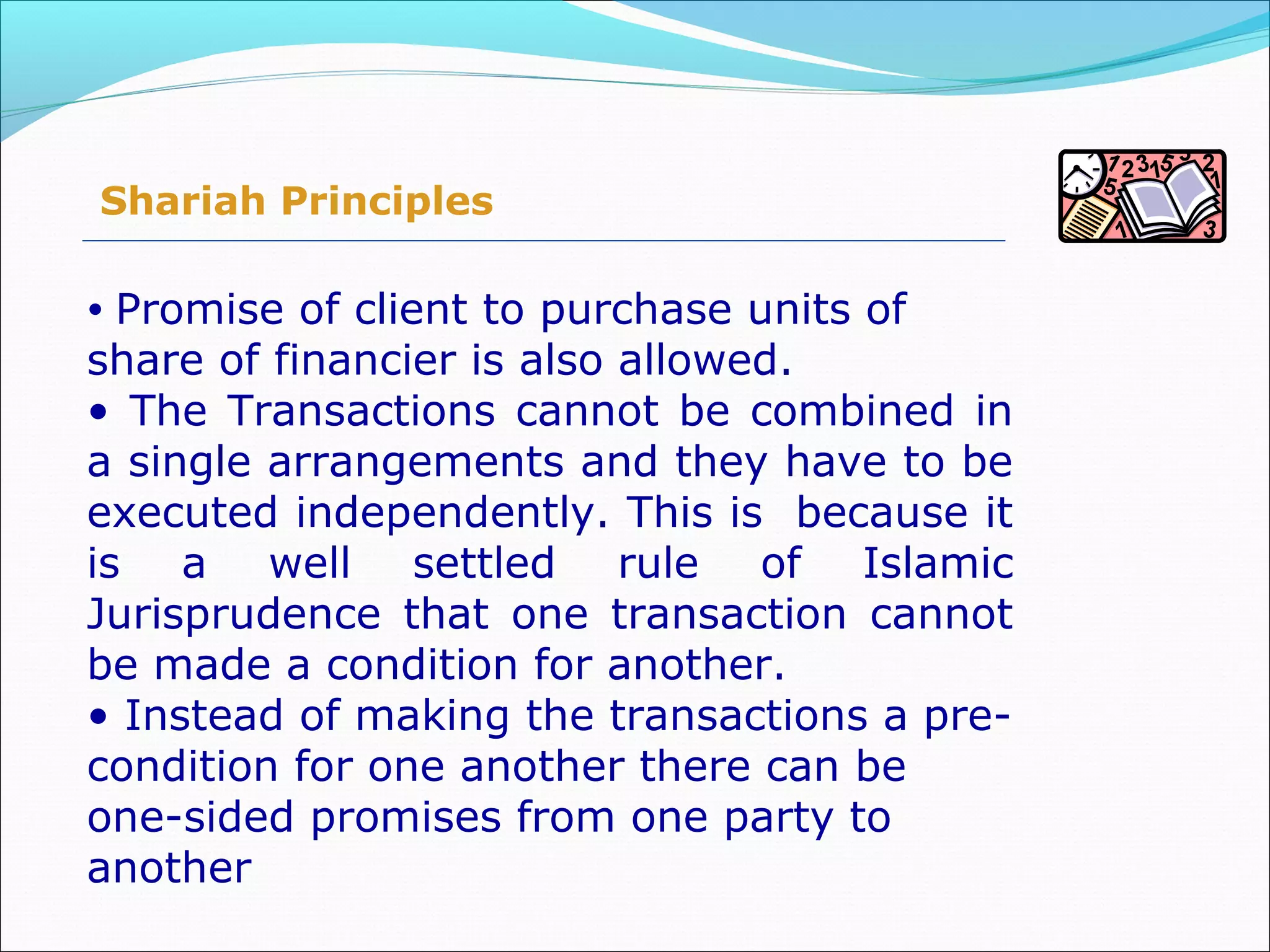 Shariah Principles
• Promise of client to purchase units of
share of financier is also allowed.
• The Transactions cannot be combined in
a single arrangements and they have to be
executed independently. This is because it
is a well settled rule of Islamic
Jurisprudence that one transaction cannot
be made a condition for another.
• Instead of making the transactions a pre-
condition for one another there can be
one-sided promises from one party to
another
 