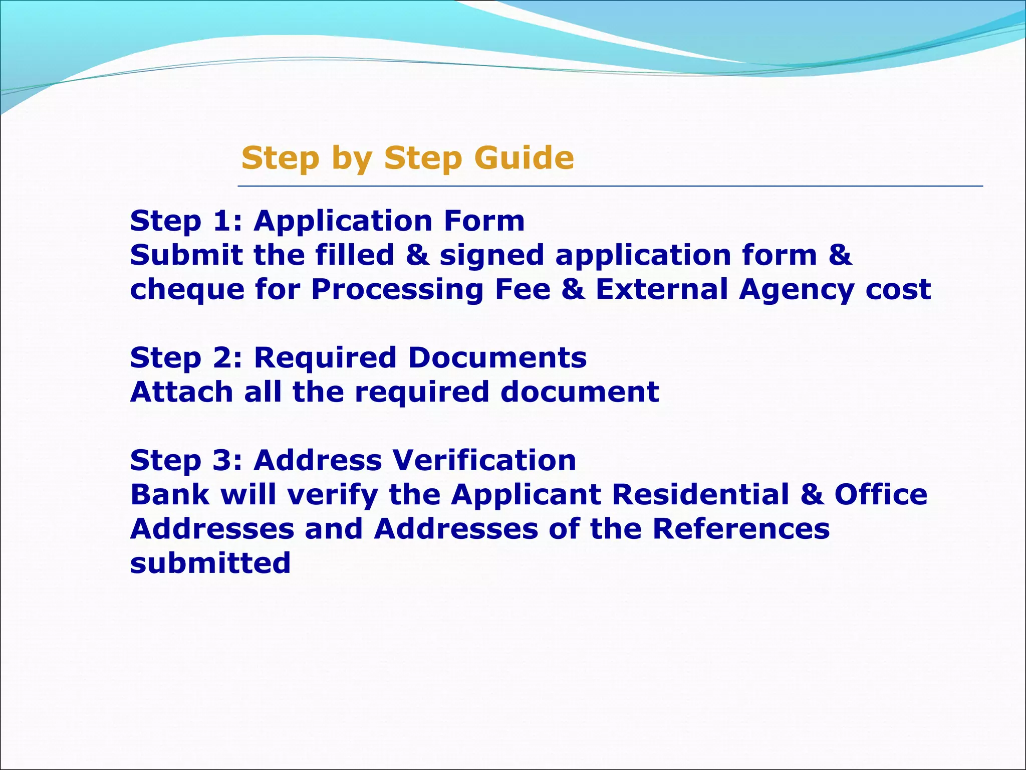 Step by Step Guide
Step 1: Application Form
Submit the filled & signed application form &
cheque for Processing Fee & External Agency cost
Step 2: Required Documents
Attach all the required document
Step 3: Address Verification
Bank will verify the Applicant Residential & Office
Addresses and Addresses of the References
submitted
 