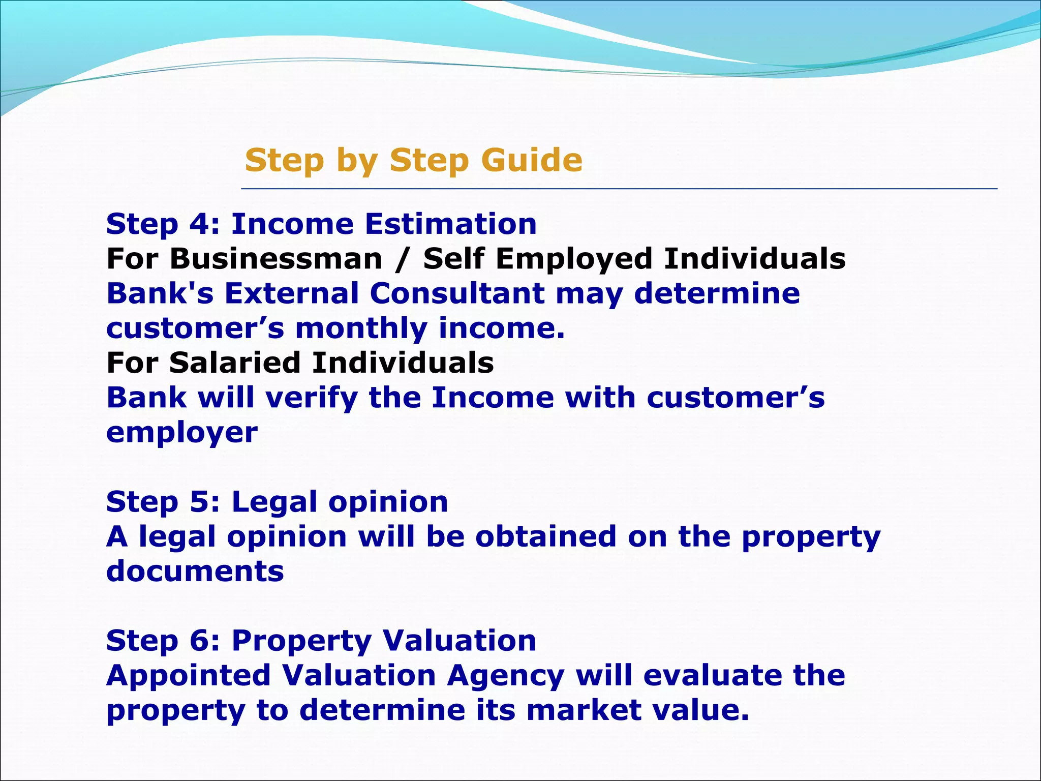 Step by Step Guide
Step 4: Income Estimation
For Businessman / Self Employed Individuals
Bank's External Consultant may determine
customer’s monthly income.
For Salaried Individuals
Bank will verify the Income with customer’s
employer
Step 5: Legal opinion
A legal opinion will be obtained on the property
documents
Step 6: Property Valuation
Appointed Valuation Agency will evaluate the
property to determine its market value.
 