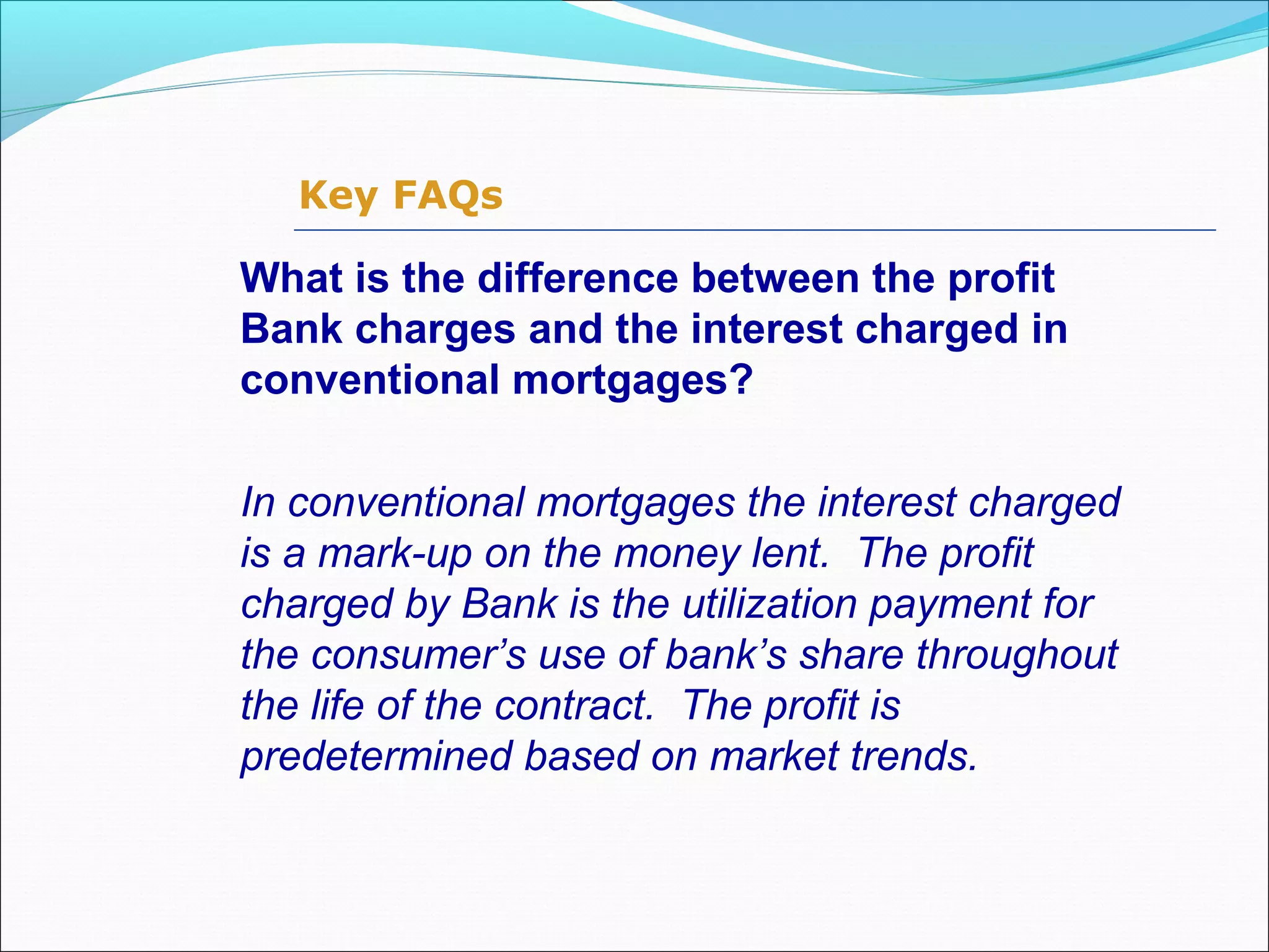 Key FAQs
What is the difference between the profit
Bank charges and the interest charged in
conventional mortgages?
In conventional mortgages the interest charged
is a mark-up on the money lent. The profit
charged by Bank is the utilization payment for
the consumer’s use of bank’s share throughout
the life of the contract. The profit is
predetermined based on market trends.
 