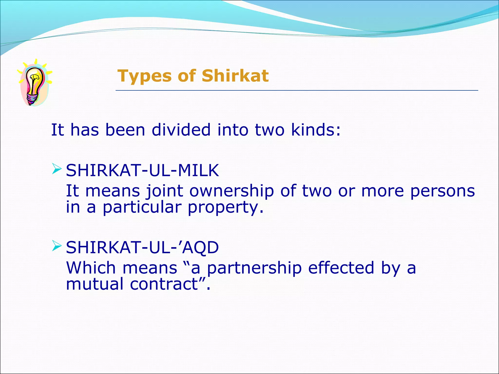 It has been divided into two kinds:
SHIRKAT-UL-MILK
It means joint ownership of two or more persons
in a particular property.
SHIRKAT-UL-’AQD
Which means “a partnership effected by a
mutual contract”.
Types of Shirkat
 