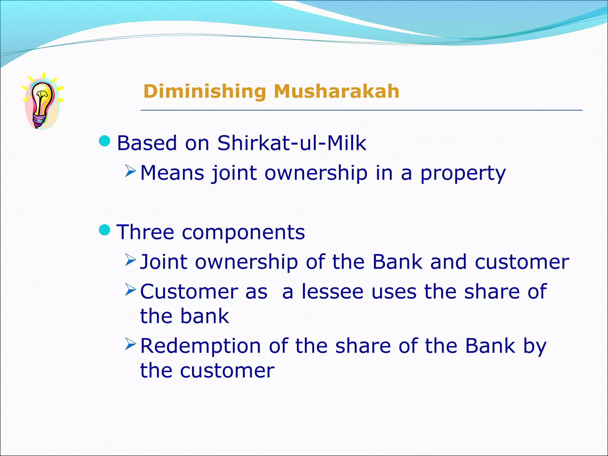 Based on Shirkat-ul-Milk
Means joint ownership in a property
Three components
Joint ownership of the Bank and customer
Customer as a lessee uses the share of
the bank
Redemption of the share of the Bank by
the customer
Diminishing Musharakah
 