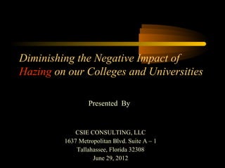 Diminishing the Negative Impact of
Hazing on our Colleges and Universities
Presented By

CSIE CONSULTING, LLC
1637 Metropolitan Blvd. Suite A – 1
Tallahassee, Florida 32308
June 29, 2012

1

 