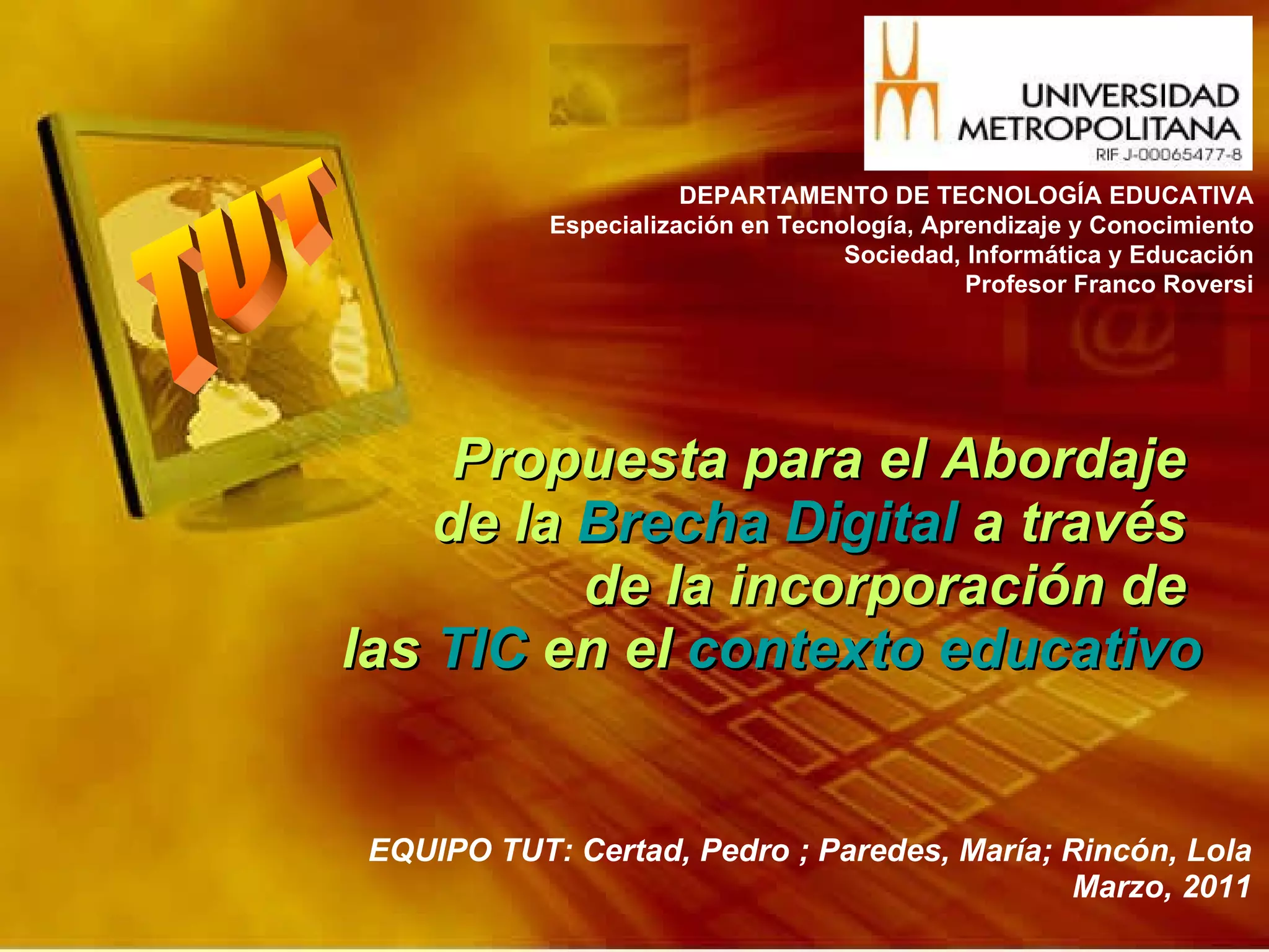Propuesta para el Abordaje  de la  Brecha Digital  a través  de la incorporación de  las  TIC  en el  contexto educativo EQUIPO TUT: Certad, Pedro ; Paredes, María; Rincón, Lola Marzo, 2011 DEPARTAMENTO DE TECNOLOGÍA EDUCATIVA Especialización en Tecnología, Aprendizaje y Conocimiento Sociedad, Informática y Educación Profesor Franco Roversi 
